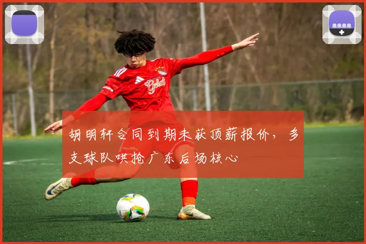 胡明轩合同到期未获顶薪报价，多支球队哄抢广东后场核心