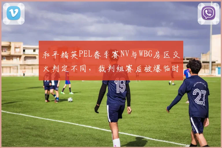 和平精英PEL春季赛NV与WBG房区交火判定不同,裁判组赛后被爆临时换人