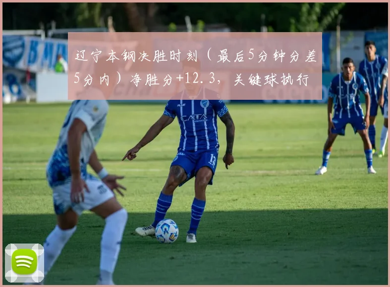 辽宁本钢决胜时刻（最后5分钟分差5分内）净胜分+12.3，关键球执行力冠绝CBA