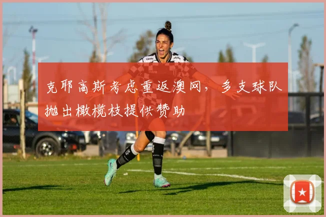 克耶高斯考虑重返澳网，多支球队抛出橄榄枝提供赞助