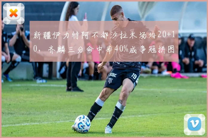 新疆伊力特阿不都沙拉木场均20+10,齐麟三分命中率40%成争冠拼图