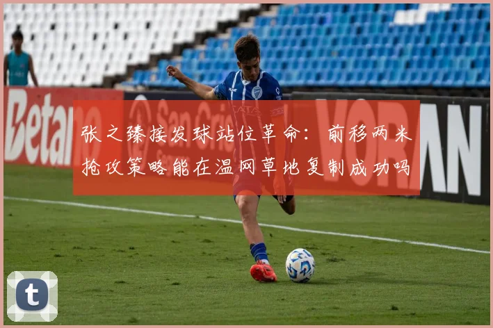 张之臻接发球站位革命：前移两米抢攻策略能在温网草地复制成功吗？