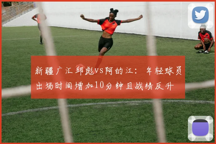 新疆广汇邱彪vs阿的江：年轻球员出场时间增加10分钟且战绩反升